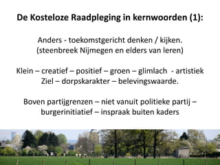 De Kosteloze Raadpleging in kernwoorden (1):
Anders - toekomstgericht denken / kijken.
(steenbreek Nijmegen en elders van leren)
Klein – creatief – positief – groen – glimlach - artistiek
Ziel – dorpskarakter – belevingswaarde.
Boven partijgrenzen – niet vanuit politieke partij –
burgerinitiatief – inspraak buiten kaders
 