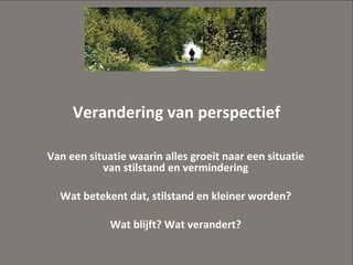 Verandering van perspectief Van een situatie waarin alles groeit naar een situatie van stilstand en vermindering Wat betekent dat, stilstand en kleiner worden? Wat blijft? Wat verandert? 