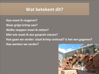 Hoe moet ik reageren? Waar grijpt krimp aan? Welke stappen moet ik zetten? Met wie moet ik een gesprek voeren? Hoe gaan we verder: staat krimp centraal? Is het een gegeven? Hoe werken we verder? Wat betekent dit? 