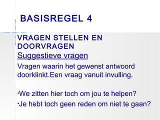 BASISREGEL 4
VRAGEN STELLEN EN
DOORVRAGEN
Suggestieve vragen
Vragen waarin het gewenst antwoord
doorklinkt.Een vraag vanuit invulling.
•We zitten hier toch om jou te helpen?
•Je hebt toch geen reden om niet te gaan?
 