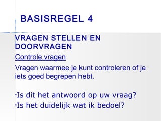 BASISREGEL 4
VRAGEN STELLEN EN
DOORVRAGEN
Controle vragen
Vragen waarmee je kunt controleren of je
iets goed begrepen hebt.
•Is dit het antwoord op uw vraag?
•Is het duidelijk wat ik bedoel?
 