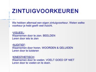 ZINTUIGVOORKEUREN
We hebben allemaal een eigen zintuigvoorkeur. Weten welke
voorkeur je hebt geeft veel inzicht.
•VISUEEL:
Waarnemen door te zien. BEELDEN
Leren door iets te zien
•AUDITIEF:
Waarnemen door horen. WOORDEN & GELUIDEN
Leren door te luisteren
•KINESTHETISCH:
Waarnemen door te voelen. VOELT GOED OF NIET
Leren door te voelen en te doen.
 