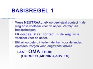 BASISREGEL 1
• Wees NEUTRAAL, elk oordeel staat contact in de
weg en is voelbaar voor de ander. Vermijd JIJ
boodschappen.
• Elk oordeel staat contact in de weg en is
voelbaar voor de ander.
• Blijf uit oordelen, invullen, denken voor de ander,
oplossen, zorgen voor, ongewenst advies.
LAAT OMA THUIS
(OORDEEL,MENING,ADVIES)
 