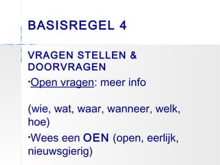 BASISREGEL 4
VRAGEN STELLEN &
DOORVRAGEN
•Open vragen: meer info
(wie, wat, waar, wanneer, welk,
hoe)
•Wees een OEN (open, eerlijk,
nieuwsgierig)
 