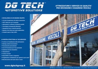 DG TECH
                                                           TM


                                                                              ATTREZZATURE E SERVIZI DI QUALITA’
                                                                               PER REVISIONE E DIAGNOSI VEICOLI
        Automotive solutions

L’ECCELLENZA DI UN GRANDE GRUPPO

• 15 anni di esperienza nel settore automotive

• MCTC Net2 per noi è il presente

• Attrezzature e software di altissima qualità

• Tecnologia d’avanguardia Bluetooth

• Semplicità d’uso e velocità operativa
• Sempre al tuo fianco per ogni problematica

• Prodotti made in Italy 100%




LA NOSTRA STRUTTURA AL TUO SERVIZIO

• Fornitura ed installazione delle attrezzature

• Disbrigo pratiche burocratiche

• Finanziamenti personalizzati

• Corsi di formazione per il tuo personale

• Assistenza tecnica tempestiva
• Teleassistenza

• Tarature annuali

• Disponibilità ricambi a magazzino




                                                                                                                                                                                                     1
                                                                                                                                                                                                  01
• Progettazione architettonica per apertura nuovi centri




                                                                                                                                                                              za e l A8 io 2
                                                                                                                                                                                                g
                                                                                                                                                                                             ag

                                                                                                                                                                                            0
• Ristrutturazione dei locali chiavi in mano




                                                                                                                                                                                           M
                                                                                                                                                                                         9
                                                                                                                                                                                       -2

                                                                                                                                                                            ez ar :
                                                                                                                                                                     CT ttr ov D
                                                                                                                                                                          ET tu e
                                                                                                                                                                                    25
                                                                                                                                                                   M e a pr AN


                                                                                                                                                                             2 re
                                                                                                                                                                                  a

                                                                                                                                                                                T
                                                                                                                                                                               gn

                                                                                                                                                                     ov e a S
                                                                                                                                                                             lo

                                                                                                                                                                   nu nit 6 -
                                                                                                                                                                 Bo
                                                                                                                                                                     Ve : 2



                                                                                                                                                                       CN
                                                                                                                                                                    D
      www.dgtechgroup.it




                                                                                                                                                                  PA
                                                                DG TECH s.r.l. Via Brodolini, 20 - 20054 Nova Milanese (MB) Tel. 0362.459563 Fax 0362.360596 Email: info@dgtechgroup.it
 