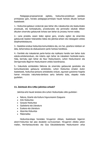 Pedagogia-proposamenak egiteko, hezkuntza-proiektuan jasotako
printzipioez gain, honako pedagogia-printzipio hauek hartuko dituzte kontuan
ikastetxeek:

1.- Hezkuntza-gaitasun orokorrak jaso behar ditu irakaskuntza eta ikaskuntzako
prozesuak, eta kontzeptuzko, prozedurazko eta jarrerazko edukiak biltzen
dituzten oinarrizko gaitasunak lortzea izan behar du prozesu horren xedea.

2.- Lana proiektu osoen bidez eginez gero, erraztu egiten da oinarrizko
gaitasunak ikasleei helarazteko bidea eta jakintza-arloen eta irakasgaien arteko
diziplinartekotasuna.

3.- Ikastetxe-eredua hezkuntza-komunitatera eta, oro har, gizartera irekitzen ari
dela, beharrezkoa da ebaluazioaren parte hartzea handitzea.

4.- Familiek eta irakasleriak parte-hartze eta inplikazio handia izan behar dute
eskola-antolamenduan, eta indartu egin behar da irakasleen hezitzaile-izaera.
Hala, bermatu egin behar da Haur Hezkuntzaren, Lehen Hezkuntzaren eta
Derrigorrezko Bigarren Hezkuntzaren arteko koordinazioa.

5.- Irakurketa ezinbesteko faktorea da oinarrizko gaitasunak garatzeko eta
komunikaziorako gaitasuna sendotzeko. Lehen Hezkuntza ematen duten
ikastetxeek, hezkuntza-jarduera antolatzeko orduan, egunean gutxienez hogeita
hamar minutuko irakurketa-denbora sartu beharko dute, etapako maila
guztietan.



11. Zeintzuk dira LHko jakintza arloak?

   Jakintza-arlo hauek landuko dira Lehen Hezkuntzako ziklo guztietan:

      Natura, Gizarte eta Kultura Ingurunearen Ezaguera
      Arte Hezkuntza
      Gorputz Hezkuntza
      Gaztelania eta Literatura
      Euskara eta Literatura
      Atzerriko Hizkuntza
      Matematika

        Hezkuntza-etapa honetako hirugarren zikloan, ikastetxeek bigarren
atzerri-hizkuntza bat jaso dezakete curriculumean. Hirugarren zikloko azken
mailan, Herritartasunerako eta Giza Eskubideetarako Hezkuntzaren arloa
 