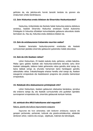 gehituko da, eta jakintza-arlo horrek bereziki landuko du gizonen eta
emakumeen arteko berdintasuna.

12. Zein Hizkuntza eredu bilatzen da Oinarrizko Hezkuntzarako?


      Hezkuntza, Unibertsitate eta Ikerketa Sailak hezkuntza-sistema elebiduna
sendotuz, ikasleek Oinarrizko Hezkuntza amaitzean Euskal Autonomia
Erkidegoko bi hizkuntza ofizialetan komunikatzeko gaitasuna eskuratuko dutela
bermatzen du. Hau da, hizkuntza eredu elebiduna bilatzen da.



13. Zein da aniztasunaren trataerako neurrien xedea?

       Ikasleen berariazko hezkuntza-premiei erantzutea eta ikasleek
curriculumean jasotako oinarrizko gaitasunen gutxieneko mailak eskuratzea.



14. Zein da LHn ikasleen ratioa?

       Lehen Hezkuntzan, 25 ikaslek osatuko dute, gehienez, unitate bakoitza.
Mailaz igaro gabeko ikasleak edo hezkuntza-sistemara berandu sartu diren
ikasleak izateagatik, talderen batek gehienezko ratioa gainditu ahal izango du,
baina taldeak ezingo du ehuneko hamarrean baino handiagoan gainditu
adierazitako ratioa. Irakasle/ikasgela erlazioa handitu ahal izango da, ikasleen
ezaugarriei erreparatuta eta ikastetxearen programa eta proiektu baimenduei
erreparatuta.



15. Nolakoak dira ebaluazioaren printzipioak LHn?

       Lehen Hezkuntzan, ikasleen gaitasunen ebaluazioa banakatua, jarraitua
eta orokorra izango da, eta ikasleak curriculumeko arlo guztietan egindako
aurrerapenari erreparatuko dio, oinarrizko gaitasunak kontuan hartuta.



16. zeintzuk dira ARLO bakoitzaren atal nagusiak?

Natura, gizarte eta kultura ingurunearen ezaguera

      Ingurunea eta hura zainaraztea; izaki bizidunen aniztasuna; osasuna eta
garapen pertsonala; pertsonak, kulturak eta gizarte-antolakuntza; aldaketak
denboran zehar; materia eta energia; objektuak, makinak eta teknologiak.
 