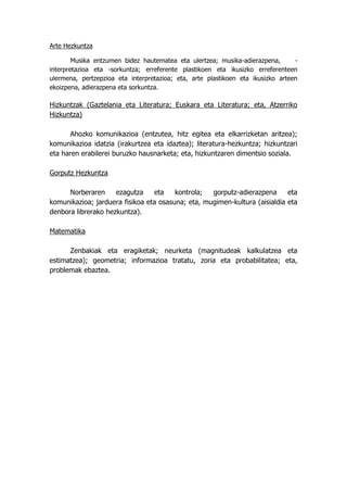 Arte Hezkuntza

        Musika entzumen bidez hautematea eta ulertzea; musika-adierazpena,       -
interpretazioa eta -sorkuntza; erreferente plastikoen eta ikusizko erreferenteen
ulermena, pertzepzioa eta interpretazioa; eta, arte plastikoen eta ikusizko arteen
ekoizpena, adierazpena eta sorkuntza.

Hizkuntzak (Gaztelania eta Literatura; Euskara eta Literatura; eta, Atzerriko
Hizkuntza)

       Ahozko komunikazioa (entzutea, hitz egitea eta elkarrizketan aritzea);
komunikazioa idatzia (irakurtzea eta idaztea); literatura-hezkuntza; hizkuntzari
eta haren erabilerei buruzko hausnarketa; eta, hizkuntzaren dimentsio soziala.

Gorputz Hezkuntza

      Norberaren     ezagutza    eta    kontrola;  gorputz-adierazpena      eta
komunikazioa; jarduera fisikoa eta osasuna; eta, mugimen-kultura (aisialdia eta
denbora librerako hezkuntza).

Matematika

      Zenbakiak eta eragiketak; neurketa (magnitudeak kalkulatzea eta
estimatzea); geometria; informazioa tratatu, zoria eta probabilitatea; eta,
problemak ebaztea.
 