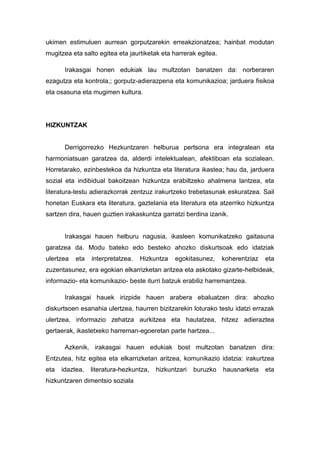 ukimen estimuluen aurrean gorputzarekin erreakzionatzea; hainbat modutan
mugitzea eta salto egitea eta jaurtiketak eta harrerak egitea.

       Irakasgai honen edukiak lau multzotan banatzen da: norberaren
ezagutza eta kontrola,; gorputz-adierazpena eta komunikazioa; jarduera fisikoa
eta osasuna eta mugimen kultura.




HIZKUNTZAK


       Derrigorrezko Hezkuntzaren helburua pertsona era integralean eta
harmoniatsuan garatzea da, alderdi intelektualean, afektiboan eta sozialean.
Horretarako, ezinbestekoa da hizkuntza eta literatura ikastea; hau da, jarduera
sozial eta indibidual bakoitzean hizkuntza erabiltzeko ahalmena lantzea, eta
literatura-testu adierazkorrak zentzuz irakurtzeko trebetasunak eskuratzea. Sail
honetan Euskara eta literatura, gaztelania eta literatura eta atzerriko hizkuntza
sartzen dira, hauen guztien irakaskuntza garratzi berdina izanik.


       Irakasgai hauen helburu nagusia, ikasleen komunikatzeko gaitasuna
garatzea da. Modu bateko edo besteko ahozko diskurtsoak edo idatziak
ulertzea   eta   interpretatzea.   Hizkuntza   egokitasunez,     koherentziaz   eta
zuzentasunez, era egokian elkarrizketan aritzea eta askotako gizarte-helbideak,
informazio- eta komunikazio- beste iturri batzuk erabiliz harremantzea.

       Irakasgai hauek irizpide hauen arabera ebaluatzen dira: ahozko
diskurtsoen esanahia ulertzea, haurren bizitzarekin loturako testu idatzi errazak
ulertzea, informazio zehatza aurkitzea eta hautatzea, hitzez adieraztea
gertaerak, ikastetxeko harreman-egoeretan parte hartzea...

       Azkenik, irakasgai hauen edukiak bost multzotan banatzen dira:
Entzutea, hitz egitea eta elkarrizketan aritzea, komunikazio idatzia: irakurtzea
eta   idaztea,   literatura-hezkuntza,   hizkuntzari   buruzko   hausnarketa    eta
hizkuntzaren dimentsio soziala
 