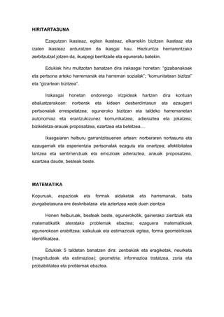 HIRITARTASUNA

         Ezagutzen ikasteaz, egiten ikasteaz, elkarrekin bizitzen ikasteaz eta
izaten    ikasteaz arduratzen        da    ikasgai   hau.     Hezkuntza   herriarentzako
zerbitzutzat jotzen da, ikuspegi berritzaile eta eguneratu batekin.

         Edukiak hiru multzotan banatzen dira irakasgai honetan: “gizabanakoak
eta pertsona arteko harremanak eta harreman sozialak”; “komunitatean bizitza”
eta “gizartean bizitzea”.

         Irakasgai    honetan      ondorengo     irizpideak     hartzen   dira    kontuan
ebaluatzerakoan:        norberak     eta   kideen    desberdintasun       eta    ezaugarri
pertsonalak errespetatzea; eguneroko bizitzan eta taldeko harremanetan
autonomiaz eta erantzukizunez komunikatzea, adieraztea eta jokatzea;
bizikidetza-arauak proposatzea, ezartzea eta betetzea…

         Ikasgaiaren helburu garrantzitsuenen artean: norberaren nortasuna eta
ezaugarriak eta esperientzia pertsonalak ezagutu eta onartzea; afektibitatea
lantzea eta sentimenduak eta emozioak adieraztea, arauak proposatzea,
ezartzea daude, besteak beste.




MATEMATIKA

Kopuruak,      espazioak     eta     formak    aldaketak      eta   harremanak,      baita
ziurgabetasuna ere deskribatzea eta aztertzea xede duen zientzia

         Honen helburuak, besteak beste, egunerokotik, gainerako zientziak eta
matematikatik        ateratako     problemak    ebaztea;      ezaguera     matematikoak
egunerokoan erabiltzea; kalkuluak eta estimazioak egitea, forma geometrikoak
identifikatzea.

         Edukiak 5 taldetan banatzen dira: zenbakiak eta eragiketak, neurketa
(magnitudeak eta estimazioa); geometria; informazioa tratatzea, zoria eta
probabilitatea eta problemak ebaztea.
 