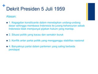 +
Dekrit Presiden 5 Juli 1959
Alasan:
 1. Kegagalan konstituante dalam menetapkan undang-undang
dasar sehingga membawa Indonesia ke jurang kehancuran sebab
Indonesia tidak mempunyai pijakan hukum yang mantap.
 2. Situasi politik yang kacau dan semakin buruk
 3. Konflik antar partai politik yang mengganggu stabilitas nasional
 4. Banyaknya partai dalam parlemen yang saling berbeda
pendapat
 