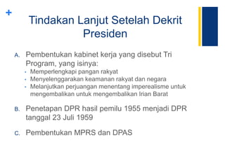 +
Tindakan Lanjut Setelah Dekrit
Presiden
A. Pembentukan kabinet kerja yang disebut Tri
Program, yang isinya:
• Memperlengkapi pangan rakyat
• Menyelenggarakan keamanan rakyat dan negara
• Melanjutkan perjuangan menentang imperealisme untuk
mengembalikan untuk mengembalikan Irian Barat
B. Penetapan DPR hasil pemilu 1955 menjadi DPR
tanggal 23 Juli 1959
C. Pembentukan MPRS dan DPAS
 
