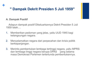 +
" Dampak Dekrit Presiden 5 Juli 1959"
A. Dampak Positif
Adapun dampak positif Dikeluarkannya Dekrit Presiden 5 Juli
1959 Ialah....
1. Memberikan pedoman yang jelas, yaitu UUD 1945 bagi
kelangsungan negara.
2. Menyelamatkan negara dari perpecahan dan krisis politik
berkepanjangan.
3. Merintis pembentukan lembaga tertinggi negara, yaitu MPRS
dan lembaga tinggi negara berupa DPAS yang selama
masa Demokrasi Parlemen tertertunda pembentukannya.
 