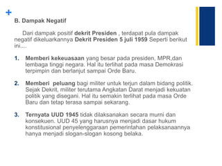 +
B. Dampak Negatif
Dari dampak positif dekrit Presiden , terdapat pula dampak
negatif dikeluarkannya Dekrit Presiden 5 juli 1959 Seperti berikut
ini....
1. Memberi kekeuasaan yang besar pada presiden, MPR,dan
lembaga tinggi negara. Hal itu terlihat pada masa Demokrasi
terpimpin dan berlanjut sampai Orde Baru.
2. Memberi peluang bagi militer untuk terjun dalam bidang politik.
Sejak Dekrit, militer terutama Angkatan Darat menjadi kekuatan
politik yang disegani. Hal itu semakin terlihat pada masa Orde
Baru dan tetap terasa sampai sekarang.
3. Ternyata UUD 1945 tidak dilaksanakan secara murni dan
konsekuen. UUD 45 yang harusnya menjadi dasar hukum
konstitusional penyelenggaraan pemerintahan pelaksanaannya
hanya menjadi slogan-slogan kosong belaka.
 
