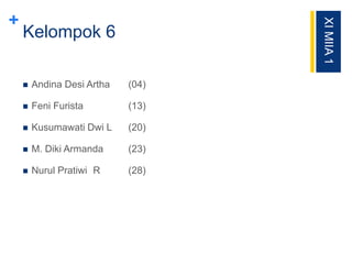 +
Kelompok 6
 Andina Desi Artha (04)
 Feni Furista (13)
 Kusumawati Dwi L (20)
 M. Diki Armanda (23)
 Nurul Pratiwi R (28)
XIMIIA1
 