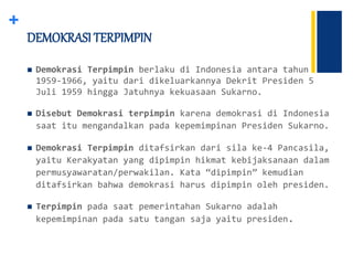 +
 Demokrasi Terpimpin berlaku di Indonesia antara tahun
1959-1966, yaitu dari dikeluarkannya Dekrit Presiden 5
Juli 1959 hingga Jatuhnya kekuasaan Sukarno.
 Disebut Demokrasi terpimpin karena demokrasi di Indonesia
saat itu mengandalkan pada kepemimpinan Presiden Sukarno.
 Demokrasi Terpimpin ditafsirkan dari sila ke-4 Pancasila,
yaitu Kerakyatan yang dipimpin hikmat kebijaksanaan dalam
permusyawaratan/perwakilan. Kata “dipimpin” kemudian
ditafsirkan bahwa demokrasi harus dipimpin oleh presiden.
 Terpimpin pada saat pemerintahan Sukarno adalah
kepemimpinan pada satu tangan saja yaitu presiden.
DEMOKRASI TERPIMPIN
 