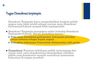 +
Tugas Demokrasi terpimpin
Demokrasi Terpimpin harus mengembalikan keadaan politik
negara yang tidak setabil sebagai warisan masa Demokrasi
Parlementer/Liberal menjadi lebih mantap/stabil.
 Demokrasi Terpimpin merupakan reaksi terhadap Demokrasi
Parlementer/Liberal. Hal ini disebabkan karena :
 Pada masa Demokrasi parlementer, kekuasaan presiden
hanya terbatas sebagai kepala negara.
 Sedangkan kekuasaan Pemerintah dilaksanakan oleh partai.
 Dampaknya: Penataan kehidupan politik menyimpang dari
tujuan awal, yaitu demokratisasi (menciptakan stabilitas
politik yang demokratis) menjadi sentralisasi (pemusatan
kekuasaan di tangan presiden).
 