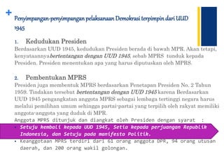 + Penyimpangan-penyimpanganpelaksanaan Demokrasi terpimpindari UUD
1945
1. Kedudukan Presiden
Berdasarkan UUD 1945, kedudukan Presiden berada di bawah MPR. Akan tetapi,
kenyataannyabertentangan dengan UUD 1945, sebab MPRS tunduk kepada
Presiden. Presiden menentukan apa yang harus diputuskan oleh MPRS.
2. Pembentukan MPRS
Presiden juga membentuk MPRS berdasarkan Penetapan Presiden No. 2 Tahun
1959. Tindakan tersebut bertentangan dengan UUD 1945 karena Berdasarkan
UUD 1945 pengangkatan anggota MPRS sebagai lembaga tertinggi negara harus
melalui pemilihan umum sehingga partai-partai yang terpilih oleh rakyat memiliki
anggota-anggota yang duduk di MPR.
Anggota MPRS ditunjuk dan diangkat oleh Presiden dengan syarat :
 Setuju kembali kepada UUD 1945, Setia kepada perjuangan Republik
Indonesia, dan Setuju pada manifesto Politik.
 Keanggotaan MPRS terdiri dari 61 orang anggota DPR, 94 orang utusan
daerah, dan 200 orang wakil golongan.
 