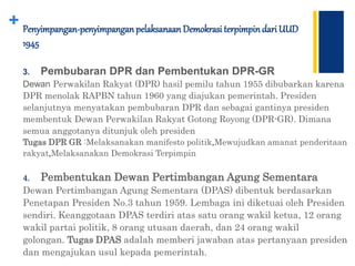 + Penyimpangan-penyimpanganpelaksanaan Demokrasi terpimpindari UUD
1945
3. Pembubaran DPR dan Pembentukan DPR-GR
Dewan Perwakilan Rakyat (DPR) hasil pemilu tahun 1955 dibubarkan karena
DPR menolak RAPBN tahun 1960 yang diajukan pemerintah. Presiden
selanjutnya menyatakan pembubaran DPR dan sebagai gantinya presiden
membentuk Dewan Perwakilan Rakyat Gotong Royong (DPR-GR). Dimana
semua anggotanya ditunjuk oleh presiden
Tugas DPR GR :Melaksanakan manifesto politik,Mewujudkan amanat penderitaan
rakyat,Melaksanakan Demokrasi Terpimpin
4. Pembentukan Dewan Pertimbangan Agung Sementara
Dewan Pertimbangan Agung Sementara (DPAS) dibentuk berdasarkan
Penetapan Presiden No.3 tahun 1959. Lembaga ini diketuai oleh Presiden
sendiri. Keanggotaan DPAS terdiri atas satu orang wakil ketua, 12 orang
wakil partai politik, 8 orang utusan daerah, dan 24 orang wakil
golongan. Tugas DPAS adalah memberi jawaban atas pertanyaan presiden
dan mengajukan usul kepada pemerintah.
 