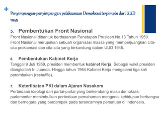 + Penyimpangan-penyimpanganpelaksanaan Demokrasi terpimpindari UUD
1945
5. Pembentukan Front Nasional
Front Nasional dibentuk berdasarkan Penetapan Presiden No.13 Tahun 1959.
Front Nasional merupakan sebuah organisasi massa yang memperjuangkan cita-
cita proklamasi dan cita-cita yang terkandung dalam UUD 1945.
6. Pembentukan Kabinet Kerja
Tanggal 9 Juli 1959, presiden membentuk kabinet Kerja. Sebagai wakil presiden
diangkatlah Ir. Juanda. Hingga tahun 1964 Kabinet Kerja mengalami tiga kali
perombakan (reshuffle).
7. Keterlibatan PKI dalam Ajaran Nasakom
Perbedaan ideologi dari partai-partai yang berkembang masa demokrasi
parlementer menimbulkan perbedaan pemahaman mengenai kehidupan berbangsa
dan bernegara yang berdampak pada terancamnya persatuan di Indonesia.
 