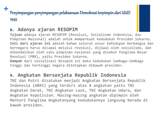 + Penyimpangan-penyimpanganpelaksanaan Demokrasi terpimpindari UUD
1945
8. Adanya ajaran RESOPIM
Tujuan adanya ajaran RESOPIM (Revolusi, Sosialisme Indonesia, dan
Pimpinan Nasional) adalah untuk memperkuat kedudukan Presiden Sukarno.
Inti dari ajaran ini adalah bahwa seluruh unsur kehidupan berbangsa dan
bernegara harus dicapai melalui revolusi, dijiwai oleh sosialisme, dan
dikendalikan oleh satu pimpinan nasional yang disebut Panglima Besar
Revolusi (PBR), yaitu Presiden Sukarno.
Dampak dari sosialisasi Resopim ini maka kedudukan lembaga-lembaga
tinggi dan tertinggi negara ditetapkan dibawah presiden.
9. Angkatan Bersenjata Republik Indonesia
TNI dan Polri disatukan menjadi Angkatan Bersenjata Republik
Indonesia (ABRI) yang terdiri atas 4 angkatan yaitu TNI
Angkatan Darat, TNI Angkatan Laut, TNI Angkatan Udara, dan
Angkatan Kepolisian. Masing-masing angkatan dipimpin oleh
Menteri Panglima Angkatanyang kedudukannya langsung berada di
bawah presiden.
 