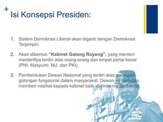 +
Isi Konsepsi Presiden:
1. Sistem Demokrasi Liberal akan diganti dengan Demokrasi
Terpimpin.
2. Akan dibentuk “Kabinet Gotong Royong”, yang menteri-
menteriflya terdiri atas orang-orang dan empat partai besar
(PNI, Masyumi, NU, dan PKI).
3. Pembentukan Dewan Nasional yang terdiri atas golongan-
golongan fungsional dalam masyarakat. Dewan mi bertugas
memberi nasihat kepada kabinet baik diminta maupun tidak.
 