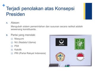+
Terjadi penolakan atas Konsepsi
Presiden
A. Alasan:
Mengubah sistem pemerintahan dan susunan secara radikal adalah
wewenang konstituante.
B. Partai yang menolak:
① Masyumi
② NU (Nadatul Ulama)
③ PSII
④ Katolik
⑤ PRI (Partai Rakyat Indonesia)
 