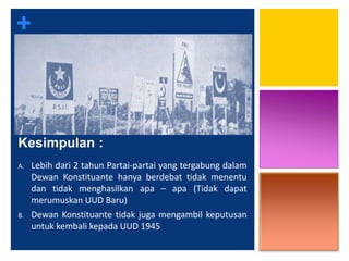 +
Kesimpulan :
A. Lebih dari 2 tahun Partai-partai yang tergabung dalam
Dewan Konstituante hanya berdebat tidak menentu
dan tidak menghasilkan apa – apa (Tidak dapat
merumuskan UUD Baru)
B. Dewan Konstituante tidak juga mengambil keputusan
untuk kembali kepada UUD 1945
 