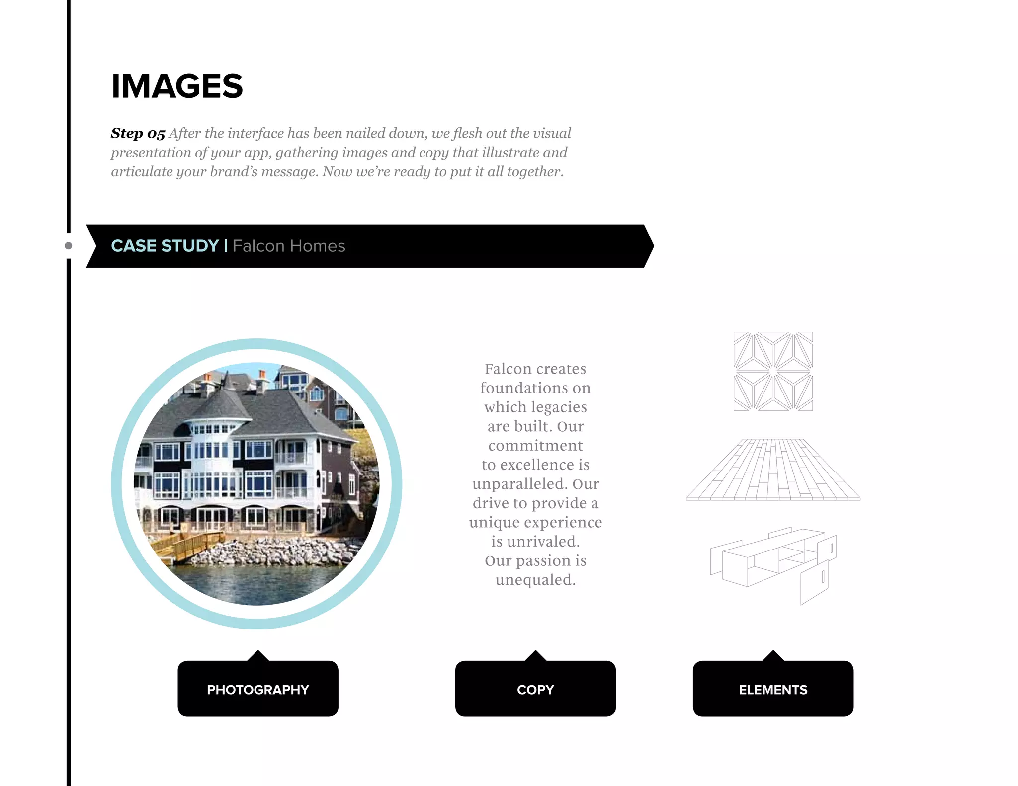 IMAGES
CASE STUDY | Falcon Homes
Step 05 After the interface has been nailed down, we flesh out the visual
presentation of your app, gathering images and copy that illustrate and
articulate your brand’s message. Now we’re ready to put it all together.
PHOTOGRAPHY COPY ELEMENTS
Falcon creates
foundations on
which legacies
are built. Our
commitment
to excellence is
unparalleled. Our
drive to provide a
unique experience
is unrivaled.
Our passion is
unequaled.
 
