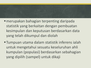 merupakan bahagian terpenting daripada
statistik yang berkaitan dengan pembuatan
kesimpulan dan keputusan berdasarkan data
yang telah dikumpul dan diolah
Tumpuan utama dalam statistik inferens ialah
untuk mengetahui sesuatu keseluruhan ahli
kumpulan (populasi) berdasarkan sebahagian
yang dipilih (sampel) untuk dikaji
 