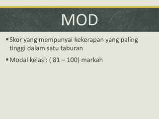 MOD
Skor yang mempunyai kekerapan yang paling
tinggi dalam satu taburan
Modal kelas : ( 81 – 100) markah
 