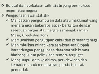  Berasal dari perkataan Latin state yang bermaksud
negeri atau negara
 Penggunaan awal statistik
 Melibatkan pengumpulan data atau maklumat yang
menerangkan beberapa aspek berkaitan dengan
sesebuah negeri atau negara semenjak zaman
Mesir, Greek dan Rom
 Memudahkan pengutipan cukai dan kerahan tenaga
 Menimbulkan minat kerajaan-kerajaan Eropah
Barat dengan penggunaan data statistik kerana
bimbang kuasa politik dan tentera tergugat
 Mengumpul data kelahiran, perkahwinan dan
kematian untuk memastikan perubahan saiz
penduduk
 