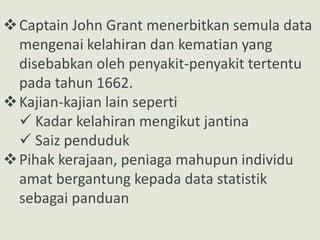 Captain John Grant menerbitkan semula data
mengenai kelahiran dan kematian yang
disebabkan oleh penyakit-penyakit tertentu
pada tahun 1662.
Kajian-kajian lain seperti
 Kadar kelahiran mengikut jantina
 Saiz penduduk
Pihak kerajaan, peniaga mahupun individu
amat bergantung kepada data statistik
sebagai panduan
 