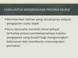 CARA UNTUK MENGEKALKAN PRESTASI MURID
Memberikan latihan yang secukupnya selepas
pengajaran suatu topik
Guru berusaha menarik minat pelajar
terhadap proses pembelajarannya melalui
pengajaran yang kreatif bagi mengurangkan
kebosanan dan membantu menumpukan
perhatian
 