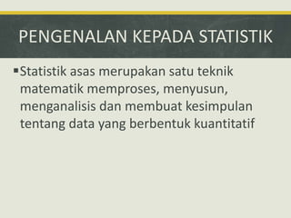 PENGENALAN KEPADA STATISTIK
Statistik asas merupakan satu teknik
matematik memproses, menyusun,
menganalisis dan membuat kesimpulan
tentang data yang berbentuk kuantitatif
 