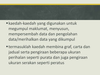 kaedah-kaedah yang digunakan untuk
megumpul maklumat, menyusun,
mempersembah data dan pengolahan
data/merihalkan data yang dikumpul
termasuklah kaedah membina graf, carta dan
jadual serta pengiraan beberapa ukuran
perihalan seperti purata dan juga pengiraan
ukuran serakan seperti peratus
 