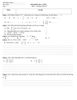 TRƯỜNG THCS …………………..
Họ và tên : .. . . . . . . . . . . . . . . . . . . . . BÀI KIỂM TRA 1 TIẾT
Lớp :. . . . . . . . Môn : Chương I Đại số 7
Điểm Lời phê
Câu 1 : (2đ ) Điền kí hiệu ( ; ;∈ ∉ ⊂ ) thích hợp vào ô vuông và số thích hợp vào chỗ trống (. . . . .) .
2,3 R ; 2,5 I ;
1
5
Q ; N R ; 0,75 : ( – 0,5) = . . . . .
102
. 10 = . . . . . . ; (. . . . . .) : 6 = 7 : 3 ;
3
3
10
 
− ÷
 
. 103
= . . . . . . .
Câu 2 : (2đ ) Điền chữ thích hợp đúng (Đ) hoặc sai (S) vào ô vuông .
a . Nếu ( 0, 0)
a c
b d
b d
< > > thì ad < bc
b . Tập hợp Q gồm các số hữu tỉ dương và các số hữu tỉ âm
c. ( 0,75)3
: (0,75) = ( 0,75)2
d. Số 0 là số hữu tỉ dương
Câu 3 : (1đ ) Khoanh tròn câu đúng . 36
: 32
bằng :
a. 38
b. 14
c. 312
d. 34
Câu 4 : (2đ ) a. Tìm x , biết : 0,427 – x = 1,634
b. Tìm hai số x , y biết :
5 2
x y
=
− −
và x – y = – 12
. . . . . . . . . . . . . . . . . . . . . . . . . . . . . . . . . . . . . . . . . . . . . . . . . . . . . . . . . . . . . . . . . . . . . . . . . . . . . . . . . . . . . . . . . . . . .
. . . . . . . . . . . . . . . . . . . . . . . . . . . . . . . . . . . . . . . . . . . . . . . . . . . . . . . . . . . . . . . . . . . . . . . . . . . . . . . . . . . . . . . . . . . . .
. . . . . . . . . . . . . . . . . . . . . . . . . . . . . . . . . . . . . . . . . . . . . . . . . . . . . . . . . . . . . . . . . . . . . . . . . . . . . . . . . . . . . . . . . . . . .
. . . . . . . . . . . . . . . . . . . . . . . . . . . . . . . . . . . . . . . . . . . . . . . . . . . . . . . . . . . . . . . . . . . . . . . . . . . . . . . . . . . . . . . . . . . . .
. . . . . . . . . . . . . . . . . . . . . . . . . . . . . . . . . . . . . . . . . . . . . . . . . . . . . . . . . . . . . . . . . . . . . . . . . . . . . . . . . . . . . . . . . . . . .
. . . . . . . . . . . . . . . . . . . . . . . . . . . . . . . . . . . . . . . . . . . . . . . . . . . . . . . . . . . . . . . . . . . . . . . . . . . . . . . . . . . . . . . . . . . . .
Câu 5 : (2đ ) Thực hiện phép tính ( có thể tính hợp lý )
a .
2 7 1
.
5 8 5
 
− − ÷
 
b . 3 .
3
1 1
3 3
 
− + ÷
 
. . . . . . . . . . . . . . . . . . . . . . . . . . . . . . . . . . . . . . . . . . . . . . . . . . . . . . . . . . . . . . . . . . . . . . . . . . . . . . . . . . . . . . . . . . . . .
. . . . . . . . . . . . . . . . . . . . . . . . . . . . . . . . . . . . . . . . . . . . . . . . . . . . . . . . . . . . . . . . . . . . . . . . . . . . . . . . . . . . . . . . . . . . .
. . . . . . . . . . . . . . . . . . . . . . . . . . . . . . . . . . . . . . . . . . . . . . . . . . . . . . . . . . . . . . . . . . . . . . . . . . . . . . . . . . . . . . . . . . . . .
. . . . . . . . . . . . . . . . . . . . . . . . . . . . . . . . . . . . . . . . . . . . . . . . . . . . . . . . . . . . . . . . . . . . . . . . . . . . . . . . . . . . . . . . . . . . .
. . . . . . . . . . . . . . . . . . . . . . . . . . . . . . . . . . . . . . . . . . . . . . . . . . . . . . . . . . . . . . . . . . . . . . . . . . . . . . . . . . . . . . . . . . . . .
. . . . . . . . . . . . . . . . . . . . . . . . . . . . . . . . . . . . . . . . . . . . . . . . . . . . . . . . . . . . . . . . . . . . . . . . . . . . . . . . . . . . . . . . . . . . .
Câu 6 : (1đ ) Tính số học sinh của lớp 7A và lớp 7B , biết rằng lớp 7A ít hơn lớp 7B là 3 HS và tỉ số HS của hai lớp
là
14
15
.
. . . . . . . . . . . . . . . . . . . . . . . . . . . . . . . . . . . . . . . . . . . . . . . . . . . . . . . . . . . . . . . . . . . . . . . . . . . . . . . . . . . . . . . . . . . . .
. . . . . . . . . . . . . . . . . . . . . . . . . . . . . . . . . . . . . . . . . . . . . . . . . . . . . . . . . . . . . . . . . . . . . . . . . . . . . . . . . . . . . . . . . . . . .
. . . . . . . . . . . . . . . . . . . . . . . . . . . . . . . . . . . . . . . . . . . . . . . . . . . . . . . . . . . . . . . . . . . . . . . . . . . . . . . . . . . . . . . . . . . . .
. . . . . . . . . . . . . . . . . . . . . . . . . . . . . . . . . . . . . . . . . . . . . . . . . . . . . . . . . . . . . . . . . . . . . . . . . . . . . . . . . . . . . . . . . . . . .
 