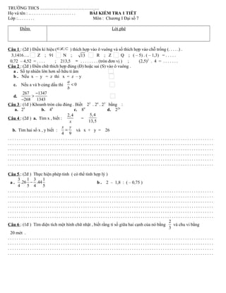 TRƯỜNG THCS ………………………………….
Họ và tên : .. . . . . . . . . . . . . . . . . . . . . BÀI KIỂM TRA 1 TIẾT
Lớp :. . . . . . . . Môn : Chương I Đại số 7
Điểm Lời phê
Câu 1 : (2đ ) Điền kí hiệu ( ; ;∈ ∉ ⊂ ) thích hợp vào ô vuông và số thích hợp vào chỗ trống (. . . . .) .
3,1416…. Z ; 91 N ; 13 R ; Z Q ; ( – 5) . ( – 1,3) = . . . . .
0,72 – 4,52 = . . . . ; 213,5 ≈ . . . . . . . . (tròn đơn vị ) ; (2,5)2
. 4 = . . . . . . .
Câu 2 : (2đ ) Điền chữ thích hợp đúng (Đ) hoặc sai (S) vào ô vuông .
a . Số tự nhiên lớn hơn số hữu tỉ âm
b . Nếu x – y = z thì x = z – y
c. Nếu a và b cùng dấu thì 0
a
b
<
d.
267 1347
268 1343
−
>
−
Câu 3 : (1đ ) Khoanh tròn câu đúng . Biết 22
. 24
. 23
bằng :
a. 29
b. 49
c. 89
d. 224
Câu 4 : (2đ ) a. Tìm x , biết :
2,4
x
=
5,4
13,5
b. Tìm hai số x , y biết :
4 9
x y
= và x + y = 26
. . . . . . . . . . . . . . . . . . . . . . . . . . . . . . . . . . . . . . . . . . . . . . . . . . . . . . . . . . . . . . . . . . . . . . . . . . . . . . . . . . . . . . . . . . . . .
. . . . . . . . . . . . . . . . . . . . . . . . . . . . . . . . . . . . . . . . . . . . . . . . . . . . . . . . . . . . . . . . . . . . . . . . . . . . . . . . . . . . . . . . . . . . .
. . . . . . . . . . . . . . . . . . . . . . . . . . . . . . . . . . . . . . . . . . . . . . . . . . . . . . . . . . . . . . . . . . . . . . . . . . . . . . . . . . . . . . . . . . . . .
. . . . . . . . . . . . . . . . . . . . . . . . . . . . . . . . . . . . . . . . . . . . . . . . . . . . . . . . . . . . . . . . . . . . . . . . . . . . . . . . . . . . . . . . . . . . .
. . . . . . . . . . . . . . . . . . . . . . . . . . . . . . . . . . . . . . . . . . . . . . . . . . . . . . . . . . . . . . . . . . . . . . . . . . . . . . . . . . . . . . . . . . . . .
. . . . . . . . . . . . . . . . . . . . . . . . . . . . . . . . . . . . . . . . . . . . . . . . . . . . . . . . . . . . . . . . . . . . . . . . . . . . . . . . . . . . . . . . . . . . .
Câu 5 : (2đ ) Thực hiện phép tính ( có thể tính hợp lý )
a .
3 1 3 1
.26 .44
4 5 4 5
− b . 2 – 1,8 : ( – 0,75 )
. . . . . . . . . . . . . . . . . . . . . . . . . . . . . . . . . . . . . . . . . . . . . . . . . . . . . . . . . . . . . . . . . . . . . . . . . . . . . . . . . . . . . . . . . . . . .
. . . . . . . . . . . . . . . . . . . . . . . . . . . . . . . . . . . . . . . . . . . . . . . . . . . . . . . . . . . . . . . . . . . . . . . . . . . . . . . . . . . . . . . . . . . . .
. . . . . . . . . . . . . . . . . . . . . . . . . . . . . . . . . . . . . . . . . . . . . . . . . . . . . . . . . . . . . . . . . . . . . . . . . . . . . . . . . . . . . . . . . . . . .
. . . . . . . . . . . . . . . . . . . . . . . . . . . . . . . . . . . . . . . . . . . . . . . . . . . . . . . . . . . . . . . . . . . . . . . . . . . . . . . . . . . . . . . . . . . . .
. . . . . . . . . . . . . . . . . . . . . . . . . . . . . . . . . . . . . . . . . . . . . . . . . . . . . . . . . . . . . . . . . . . . . . . . . . . . . . . . . . . . . . . . . . . . .
. . . . . . . . . . . . . . . . . . . . . . . . . . . . . . . . . . . . . . . . . . . . . . . . . . . . . . . . . . . . . . . . . . . . . . . . . . . . . . . . . . . . . . . . . . . . .
Câu 6 : (1đ ) Tìm diện tích một hình chữ nhật , biết rằng tỉ số giữa hai cạnh của nó bằng
2
3
và chu vi bằng
20 mét .
. . . . . . . . . . . . . . . . . . . . . . . . . . . . . . . . . . . . . . . . . . . . . . . . . . . . . . . . . . . . . . . . . . . . . . . . . . . . . . . . . . . . . . . . . . . . .
. . . . . . . . . . . . . . . . . . . . . . . . . . . . . . . . . . . . . . . . . . . . . . . . . . . . . . . . . . . . . . . . . . . . . . . . . . . . . . . . . . . . . . . . . . . . .
. . . . . . . . . . . . . . . . . . . . . . . . . . . . . . . . . . . . . . . . . . . . . . . . . . . . . . . . . . . . . . . . . . . . . . . . . . . . . . . . . . . . . . . . . . . . .
. . . . . . . . . . . . . . . . . . . . . . . . . . . . . . . . . . . . . . . . . . . . . . . . . . . . . . . . . . . . . . . . . . . . . . . . . . . . . . . . . . . . . . . . . . . . .
 