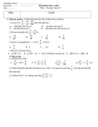 TRƯỜNG THCS ………………………………….
Họ và tên : .. . . . . . . . . . . . . . . . . . . . . BÀI KIỂM TRA 1 TIẾT
Lớp :. . . . . . . . Môn : Chương I- Đại số 7
Điểm Lời phê
A. Phần trắc nghiệm : (4 điểm) Khoanh tròn chữ cái đứng trước câu đúng :
1. Các số 0,75 ;
4
3
;
8
6
−
−
;
100
75
được biểu diễn bởi :
A. Bốn điểm trên trục số B. Hai điểm trên trục số
C. Ba điểm trên trục số D. Một điểm duy nhất trên trục số
2. Kết quả của phép tính
16
5
8
1 −
+
−
là :
A.
24
6−
B.
16
6−
C.
16
7−
D.
16
7
3. Giá trị x trong phép tính x . 0,25 =
4
3
+ 0,25 là :
A.
4
3
B. 4 C. 0,5 D.
4
1
4. Số (-5)2
có căn bậc hai là
A. 55 2
=− )( B. 55 2
−=− )( C. Số (-5)2
không có căn bậc hai D. 525 = và 525 −=−
B. Phần tự luận :
1. (3 điểm) Tìm x biết :
a.
12
11
− x + 0,25 =
6
5
b.
3
2
2
1
6
1
=++x c.
729
1
3
1
=





x
d.
3
2
2 : x = 1
9
7
: 0,2
2. (2 điểm) Một đám đất hình chữ nhật có chu vi 30m. Tỉ số giữa hai cạnh bằng
2
1
. Tìm diện tích đám đất
hình chữ nhật.
3. (1 điểm) Cho b2
= ac. Chứng minh rằng
c
a
cb
ba
=
+
+
22
22
.
 