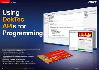 TEST REPORT DIY Testing 
Using 
DekTec 
APIs for 
Programming 
• easy programming with Visual C# 
• conversion into VB.net possible 
• simple pre-programming of user-specific test 
routines such as playback of specific transport 
streams 
• perfectly suited to HF developers 
• top-notch solution for a number of task – e.g. 
preparing UHDTV signals for testing new receivers 
76 TELE-audiovision International — The World‘s Largest Digital TV Trade Magazine — 05-06/2014 — www.TELE-audiovision.com www.TELE-audiovision.com — 05-06/2014 — TELE-audiovision International — 全球发行量最大的数字电视杂志77 
 