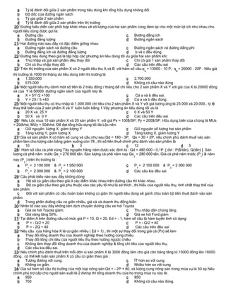 a     Tỷ lệ đánh đổi giữa 2 sản phẩm trong tiêu dùng khi tổng hữu dụng không đổi
  b     Độ dốc của đường ngân sách
  c     Tỷ gía giữa 2 sản phẩm
  d     Tỷ lệ đánh đổi giữa 2 sản phẩm trên thị trường
20/ Đường biểu diễn các phối hợp khác nhau về số lượng của hai sản phẩm cùng đem lại cho một mức lợi ích như nhau cho
người tiêu dùng được gọi là:
  a     Đường cầu                                                    c    Đường đẳng ích
  b     Đường đẳng lượng                                             d    Đường ngân sách
21/ Hai đường nào sau đây có đặc điểm giống nhau:
  a     Đường ngân sách và đường cầu                                 c    Đường ngân sách và đường đẳng phí
  b     Đường đẳng ích và đường đẳng lượng                           d    b và c đều đúng
22/ Đường tiêu dùng theo giá là tập hợp các phương án tiêu dùng tối ưu giữa hai sản phẩm khi:
  a     Thu nhập và giá sản phẩm đều thay đổi                        c    Chỉ có giá 1 sản phẩm thay đổi
  b     Chỉ có thu nhập thay đổi                                     d    Các câu trên đều sai
23/ Trên thị trường của sản phẩm X có 2 người tiêu thụ A và B với hàm số cầu:q = 13000 - 10 P, q = 26000 - 20P . Nếu giá
                                                                                   A                  B
thị trường là 1000 thì thặng dư tiêu dùng trên thị trường là
   a    1.350.000                                                       c     2.700.000
   b    675.000                                                         d     Không có câu nào đúng
 24/ Một người tiêu thụ dành một số tiền là 2 triệu đồng / tháng để chi tiêu cho 2 sản phẩm X và Y với giá của X là 20000 đồng
và của Y là 50000. đường ngân sách của người này là:
   a    X = 5Y /2 +100                                                  c     Cả a và b đều sai.
   b    Y = 2X / 5 +40                                                  d     Cả a và b đều đúng.
 25/ Một người tiêu thụ có thu nhập là 1.000.000 chi tiêu cho 2 sản phẩm X và Y với giá tương ứng là 25.000 và 20.000., tỷ lệ
thay thế biên của 2 sản phẩm X và Y luôn luôn bằng 1.Vậy phương án tiêu dùng tối ưu là
   a    20 X và 25 Y                                                    c     0 X và 50 Y
   b    50 X và 0 Y                                                     d     Các câu trên đều sai
 26/ Nếu Lộc mua 10 sản phẩm X và 20 sản phẩm Y, với giá Px = 100$/SP; Py = 200$/SP. Hữu dụng biên của chúng là MUx
= 20đvhd; MUy = 50đvhd. Để đạt tổng hữu dụng tối đa Lộc nên:
   a    Giữ nguyên lượng X, giảm lượng Y                                c     Giữ nguyên số lượng hai sản phẩm
   b    Tăng lượng Y, giảm lượng X                                      d     Tăng lượng X, giảm lượng Y
 27/ Gỉa sử sản phẩm X có hàm số cung và cầu như sau:Qd = 180 - 3P, Qs = 30 + 2P, nếu chính phủ đánh thuế vào sản
phẩm làm cho lượng cân bằng giảm xuống còn 78 , thì số tiền thuế chính phủ đánh vào sản phẩm là
   a    10                            b    3                            c     12                         d    5
 28/ Hàm số cầu cà phê vùng Tây nguyên hằng năm được xác định là : Qd = 480.000 - 0,1P. [ đvt : P($/tấn), Q(tấn) ]. Sản
lượng cà phê năm trước Qs = 270 000 tấn. Sản lượng cà phê năm nay Qs = 280 000 tấn. Giá cà phê năm trước (P ) & năm
                                1                                          2                                         1
nay (P ) trên thị trường là :
       2
  a        P = 2 100 000   & P = 1 950 000                             c    P = 2 100 000     & P = 2 000 000
            1                       2                                          1                  2
  b        P = 2 000 000   & P = 2 100 000                             d    Các câu kia đều sai
            1                       2
 29/ Câu phát biểu nào sau đây không đúng:
  a      Hệ số co giãn cầu theo giá ở các điểm khác nhau trên đường cầu thì khác nhau.
  b      Độ co giãn cầu theo giá phụ thuộc vào các yếu tố như là sở thích , thị hiếu của người tiêu thụ, tính chất thay thế của
sản phẩm.
  c      Đối với sản phẩm có cầu hoàn toàn không co giãn thì người tiêu dùng sẽ gánh chịu toàn bộ tiền thuế đánh vào sản
phẩm.
  d     Trong phần đường cầu co giãn nhiều, giá cả và doanh thu đồng biến
 30/ Nhân tố nào sau đây không làm dịch chuyển đường cầu xe hơi Toyota
  a     Giá xe hơi Toyota giảm.                                       c     Thu nhập dân chúng tăng.
  b     Giá xăng tăng 50%.                                            d     Giá xe hơi Ford giảm
 31/ Tại điểm A trên đường cầu có mức giá P = 10, Q = 20, Ed = - 1, hàm số cầu là hàm tuyến tính có dạng:
  a      P = - Q/2 + 20                                               c      P = - Q/2 + 40
  b      P = - 2Q + 40                                                d      Các câu trên đều sai
 32/ Nếu cầu của hàng hóa X là co giãn nhiều ( Ed > 1) , thì một sự thay đổi trong giá cả (Px) sẽ làm
  a     Thay đổi tổng doanh thu của doanh nghiệp theo hướng cùng chiều.
  b     Thay đổi tổng chi tiêu của người tiêu thụ theo hướng ngược chiều
  c     Không làm thay đổi tổng doanh thu của doanh nghiệp & tổng chi tiêu của người tiêu thụ.
  d     Các câu kia đều sai.
 33/ Nếu chính phủ đánh thuế trên mỗi đôn vị sản phẩm X là 3000 đồng làm cho giá cân bằng tăng từ 15000 đồng lên 16000
đồng , có thể kết luận sản phẩm X có cầu co giãn theo giá :
  a     Tương đương với cung.                                         c     ÍT hơn so với cung.
  b     Không co giãn.                                                d     Nhiều hơn so với cung
 34/ Gỉa sử hàm số cầu thị trường của một loại nông sản:Qd = - 2P + 80, và lượng cung nông sản trong mùa vụ là 50 sp.Nếu
chính phủ trợ cấp cho người sản xuất là 2 đvt/sp thì tổng doanh thu của họ trong mùa vụ này là:
  a     950                                                           c     850
  b     750                                                           d     Không có câu nào đúng.
 