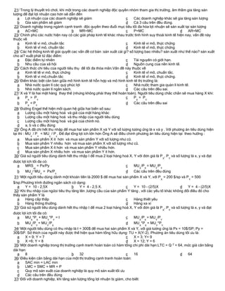 21/ Trong lý thuyết trò chơi, khi một trong các doanh nghiệp độc quyền nhóm tham gia thị trường, âm thầm gia tăng sản
lượng để đạt lợi nhuận cao hơn sẽ dẫn đến
   a    Lợi nhuận của các doanh nghiệp sẽ giảm                        c    Các doanh nghiệp khác sẽ gia tăng sản lượng
   b    Gía sản phẩm sẽ giảm                                          d    Cả 3 câu trên đều đúng.
 22/ Doanh nghiệp trong ngành cạnh tranh độc quyền theo đuổi mục tiêu tối đa hóa lợi nhuận sẽ sản xuất tại sản lượng
   a    AC=MC                         b    MR=MC                      c    P=MC                         d   AR=MC
 23/ Chính phủ các nước hiện nay có các giải pháp kinh tế khác nhau trước tình hình suy thoái kinh tế hiện nay, vấn đề này
thuộc về
   a    Kinh tế vi mô, chuẩn tắc                                      c    Kinh tế vi mô, thực chứng
   b    Kinh tế vĩ mô, chuẩn tắc                                      d    Kinh tế vĩ mô, thực chứng
 24/ Các hệ thống kinh tế giải quyết cac vấn đề cơ bản :sản xuất cái gì? số lượng bao nhiêu? sản xuất như thế nào? sản xuất
cho ai? xuất phát từ đặc điểm:
   a    Đặc điểm tự nhiên                                             c    Tài nguyên có giới hạn.
   b    Nhu cầu của xã hội                                            d    Nguồn cung của nền kinh tế.
 25/ Cách thức chi tiêu của người tiêu thụ để tối đa thỏa mãn.Vấn đề này thuộc về
   a    Kinh tế tế vi mô, thực chứng                                  c    Kinh tế vĩ mô, chuẩn tắc.
   b    Kinh tế vi mô,chuẩn tắc                                       d    Kinh tế vĩ mô, thực chứng.
 26/ Điểm khác biệt căn bản giữa mô hình kinh tế hỗn hợp và mô hình kinh tế thị trường là:
   a    Nhà nước quản lí các quỷ phúc lợi                             c    Nhà nước tham gia quản lí kinh tế.
   b    Nhà nước quản lí ngân sách.                                   d    Các câu trên đều sai.
 27/ X và Y là hai mặt hàng thay thế (nhưng không phải thay thế hoàn toàn). Người tiêu dùng chắc chắn sẽ mua hàng X khi:
   a    P > P                                                         c    P = P
         X            Y                                                     X       Y
  b    P <P                                                          d    Các câu trên đều sai
         X            Y
 28/ Đường Engel thể hiện mối quan hệ giữa hai biến số sau:
   a      Lượng cầu một hàng hoá và giá của mặt hàng khác
   b      Lượng cầu một hàng hoá và thu nhập của người tiêu dùng
   c      Lượng cầu một hàng hoá và giá của chính nó.
   d      a, b và c đều đúng
 29/ Ông A đã chi hết thu nhập để mua hai sản phẩm X và Y với số lượng tương ứng là x và y . Với phương án tiêu dùng hiện
tại thì : MU / P < MU / P . Để đạt tổng lợi ích lớn hơn Ông A sẽ điều chỉnh phương án tiêu dùng hiện tại theo hướng :
             x        x           y       y
  a    Mua sản phẩm X ít hơn và mua sản phẩm Y với số lượng như cũ.
  b    Mua sản phẩm Y nhiều hơn và mua sản phẩm X với số lượng như cũ.
  c    Mua sản phẩm X ít hơn và mua sản phẩm Y nhiều hơn.
  d    Mua sản phẩm X nhiều hơn và mua sản phẩm Y ít hơn.
30/ Giả sử người tiêu dùng dành hết thu nhập I để mua 2 loại hàng hoá X, Y với đơn giá là P , P và số lượng là x, y và đạt
                                                                                                X   Y
được lợi ích tối đa có:
  a    MRS = Px/Py                                                   c    MU /P = MU /P
                 xy                                                             X   X   Y   Y
  b    MU / MU = Px/P                                                d    Các câu trên đều đúng
             X            Y               Y
31/ Một người tiêu dùng dành một khoản tiền là 2000 $ để mua hai sản phẩm X và Y, với P = 200 $/sp và P = 500
                                                                                            X               Y
$/sp.Phương trình đường ngân sách có dạng:
   a    Y = 10 - 2,5X                b    Y = 4 - 2,5 X.             c    Y = 10 - (2/5)X              d   Y = 4 - (2/5)X
 32/ Khi thu nhập của ngừoi tiêu thụ tăng lên ,lượng cầu của sản phẩm Y tăng , với các yếu tố khác không đổi điều đó cho
thấy sản phẩm Y là
   a    Hàng cấp thấp                                                c    Hàng thiết yếu
   b    Hàng thông thường.                                           d    Hàng xa xỉ
 33/ Giả sử người tiêu dùng dành hết thu nhập I để mua 2 loại hàng hoá X, Y với đơn giá là P , P và số lượng là x, y và đạt
                                                                                                X   Y
được lợi ích tối đa có:
  a    MU *P + MU *P = I                                             c    MU /P = MU /P
             X        X       Y       Y                                         X   X   Y   Y
  b    MU /P = MU /P                                                 d    MU *P = MU *P
             X        Y       Y       X                                         X   X   Y   Y
34/ Một người tiêu dùng có thu nhập là I = 300$ để mua hai sản phẩm X và Y, với giá tương ứng là Px = 10$/SP; Py =
30$/SP. Sở thích của người này được thể hiện qua hàm tổng hữu dụng: TU = X(Y-2). Phương án tiêu dùng tối ưu là:
  a    X = 9; Y = 7                                                  c    X = 3; Y= 9
  b    X =6; Y = 8                                                   d    X = 12; Y = 6
35/ Một doanh nghiệp trong thị trường cạnh tranh hoàn toàn có hàm tổng chi phí dài hạn:LTC = Q 2 + 64, mức giá cân bằng
dài hạn:
  a    8                            b    32                          c    16                         d   64
36/ Điều kiện cân bằng dài hạn của một thị trường cạnh tranh hoàn toàn:
  a    SAC min = LAC min
  b    LMC = SMC = MR = P
  c    Quy mô sản xuất của doanh nghiệp là quy mô sản xuất tối ưu
  d    Các câu trên đều đúng
37/ Đối với doanh nghiệp, khi tăng sản lượng tổng lợi nhuận bị giảm, cho biết:
 