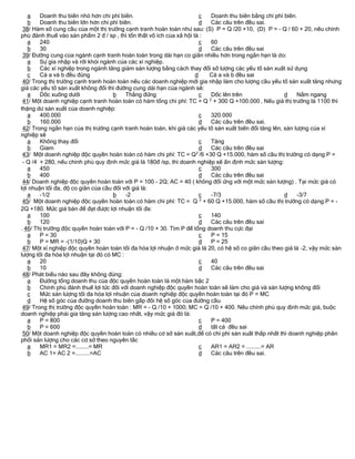 a    Doanh thu biên nhỏ hơn chi phí biên.                            c Doanh thu biên bằng chi phí biên.
   b    Doanh thu biên lớn hơn chi phí biên.                            d Các câu trên đều sai.
 38/ Hàm số cung cầu của một thị trường cạnh tranh hoàn toàn như sau: (S) P = Q /20 +10, (D) P = - Q / 60 + 20, nếu chính
phủ đánh thuế vào sản phẩm 2 đ / sp , thì tổn thất vô ích của xã hội là :
   a    240                                                             c 60
   b    30                                                              d Các câu trên đều sai
 39/ Đường cung của ngành cạnh tranh hoàn toàn trong dài hạn co giãn nhiều hơn trong ngắn hạn là do:
   a    Sự gia nhập và rời khỏi ngành của các xí nghiệp.
   b    Các xí nghiệp trong ngành tăng giảm sản lượng bằng cách thay đổi số lượng các yếu tố sản xuất sử dụng
   c    Cả a và b đều đúng                                            d   Cả a và b đều sai
 40/ Trong thị trường cạnh tranh hoàn toàn nếu các doanh nghiệp mới gia nhập làm cho lượng cầu yếu tố sản xuất tăng nhưng
giá các yếu tố sản xuất không đổi thì đường cung dài hạn của ngành sẽ:
   a    Dốc xuống dưới               b    Thẳng đứng                    c Dốc lên trên                  d    Nằm ngang
 41/ Một doanh nghiệp cạnh tranh hoàn toàn có hàm tổng chi phí: TC = Q 2 + 300 Q +100.000 , Nếu giá thị trường là 1100 thì
thặng dư sản xuất của doanh nghiệp:
   a    400.000                                                         c 320.000
   b    160.000                                                         d Các câu trên đều sai.
 42/ Trong ngắn hạn của thị trường cạnh tranh hoàn toàn, khi giá các yếu tố sản xuất biến đổi tăng lên, sản lượng của xí
nghiệp sẽ
   a    Không thay đổi                                                  c Tăng
   b    Gỉam                                                            d Các câu trên đều sai
 43/ Một doanh nghiệp độc quyền hoàn toàn có hàm chi phí: TC = Q 2 /6 +30 Q +15.000, hàm số cầu thị trường có dạng:P =
 - Q /4 + 280, nếu chinh phủ quy định mức giá là 180đ /sp, thì doanh nghiệp sẽ ấn định mức sản lượng:
   a    450                                                             c 300
   b    400                                                             d Các câu trên đều sai
 44/ Doanh nghiệp độc quyền hoàn toàn với P = 100 - 2Q; AC = 40 ( không đổi ứng với một mức sản lượng) . Tại mức giá có
lợi nhuận tối đa, độ co giãn của cầu đối với giá là:
   a    -1/2                         b    -2                            c -7/3                          d    -3/7
 45/ Một doanh nghiệp độc quyền hoàn toàn có hàm chi phí: TC = Q 2 + 60 Q +15.000, hàm số cầu thị trường có dạng:P = -
2Q +180. Mức giá bán để đạt được lợi nhuận tối đa:
   a    100                                                             c 140
   b    120                                                             d Các câu trên đều sai
. 46/ Thị trường độc quyền hoàn toàn với P = - Q /10 + 30. Tìm P để tổng doanh thu cực đại
   a    P = 30                                                          c P = 15
   b    P = MR = -(1/10)Q + 30                                          d P = 25
 47/ Một xí nghiệp độc quyền hoàn toàn tối đa hóa lợi nhuận ở mức giá là 20, có hệ số co giãn cầu theo giá là -2, vậy mức sản
lượng tối đa hóa lợi nhuận tại đó có MC :
   a    20                                                              c 40
   b    10                                                              d Các câu trên đều sai
 48/ Phát biểu nào sau đây không đúng:
   a    Đường tổng doanh thu của độc quyền hoàn toàn là một hàm bậc 2
   b    Chính phủ đánh thuế lợi tức đối với doanh nghiệp độc quyền hoàn toàn sẽ làm cho giá và sản lượng không đổi
   c    Mức sản lượng tối đa hóa lợi nhuận của doanh nghiệp độc quyền hoàn toàn tại đó P = MC
   d    Hệ số góc của đường doanh thu biên gấp đôi hệ số góc của đường cầu
 49/ Trong thị trường độc quyền hoàn toàn : MR = - Q /10 + 1000; MC = Q /10 + 400. Nếu chính phủ quy định mức giá, buộc
doanh nghiệp phải gia tăng sản lượng cao nhất, vậy mức giá đó là:
   a    P = 800                                                         c P = 400
   b    P = 600                                                         d tất cả đều sai
 50/ Một doanh nghiệp độc quyền hoàn toàn có nhiều cơ sở sản xuất,để có chi phí sản xuất thấp nhất thì doanh nghiệp phân
phối sản lượng cho các cơ sở theo nguyên tắc
   a    MR1 = MR2 =........= MR                                         c AR1 = AR2 = .........= AR
   b    AC 1= AC 2 =.........=AC                                        d Các câu trên đều sai.
 