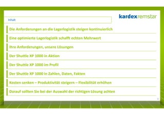 Inhalt

Die Anforderungen an die Lagerlogistik steigen kontinuierlich
Eine optimierte Lagerlogistik schafft echten Mehrwert
Ihre Anforderungen, unsere Lösungen
Der Shuttle XP 1000 in Aktion
Der Shuttle XP 1000 im Profil
Der Shuttle XP 1000 in Zahlen, Daten, Fakten
Kosten senken – Produktivität steigern – Flexibilität erhöhen
Darauf sollten Sie bei der Auswahl der richtigen Lösung achten
2

 
