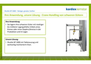 Shuttle XP 1000 – Stonger, greater, further

Ihre Anwendung, unsere Lösung - Crane-Handling von schweren Gütern
Ihre Anwendung:
• Sie lagern ihre schweren Güter mit niedriger
bis mittlerer Lagerguthöhe mittels eines
Kranes oder eines Staplers/Ameise in der
Produktion und im Lager.

Unsere Lösung:
• Shuttle XP 1000 mit Tablarauszug und
werkseitig montierterm Kran.

7

 