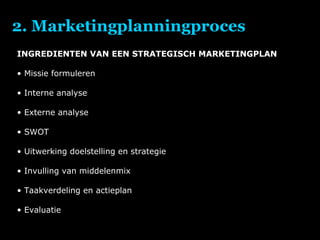 2. Marketingplanningproces INGREDIENTEN VAN EEN STRATEGISCH MARKETINGPLAN Missie formuleren Interne analyse Externe analyse SWOT Uitwerking doelstelling en strategie Invulling van middelenmix Taakverdeling en actieplan Evaluatie 