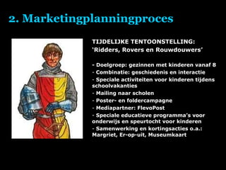 2. Marketingplanningproces TIJDELIJKE TENTOONSTELLING: ‘ Ridders, Rovers en Rouwdouwers’ - Doelgroep: gezinnen met kinderen vanaf 8 Combinatie: geschiedenis en interactie Speciale activiteiten voor kinderen tijdens schoolvakanties Mailing naar scholen Poster- en foldercampagne Mediapartner: FlevoPost Speciale educatieve programma’s voor onderwijs en speurtocht voor kinderen  Samenwerking en kortingsacties o.a.: Margriet, Er-op-uit, Museumkaart   