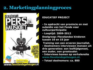 2. Marketingplanningproces EDUCATIEF PROJECT   - In opdracht van provincie en met subsidie van het Fonds voor cultuurparticipatie - Looptijd: 2009-2012 Doelgroep: Flevolandse kinderen tussen 10 en 15 jaar Training van een ervaren journalist. - Deelnemers interviewen mensen uit drie generaties: een leeftijdgenoot, een ouder, een grootouder. - Interviews komen op verhalensite  www.flevolandsgeheugen.nl . - Totaal deelnemers: ca. 800 
