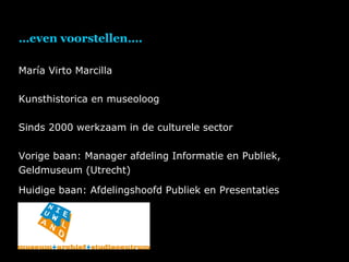 … even voorstellen…. María Virto Marcilla Kunsthistorica en museoloog Sinds 2000 werkzaam in de culturele sector Vorige baan: Manager afdeling Informatie en Publiek, Geldmuseum (Utrecht) Huidige baan: Afdelingshoofd Publiek en Presentaties 