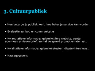3. Cultuurpubliek Hoe beter je je publiek kent, hoe beter je service kan worden Evaluatie aanbod en communicatie Kwantitatieve informatie: gebruikcijfers website, aantal abonnees e-nieuwsbrief, aantal verspreid promotiemateriaal… Kwalitatieve informatie: gebruikerstesten, diepte-interviews… Kassagegevens 